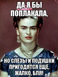 Да я бы поплакала, но слёзы и подушки пригодятся ещё, жалко, бля!