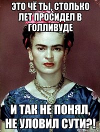 Это чё ты, столько лет просидел в Голливуде и так не понял, не уловил сути?!