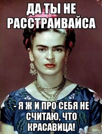 Да ты не расстраивайса - я ж и про себя не считаю, что красавица!