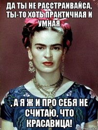 Да ты не расстраивайса, ты-то хоть практичная и умная , а я ж и про себя не считаю, что красавица!