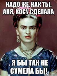 Надо же, как ты, Аня, косу сделала , я бы так не сумела бы!