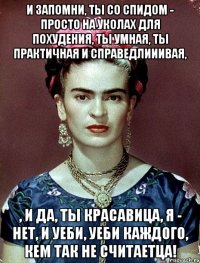 И запомни, ты со СПИДом - просто на уколах для похудения, ты умная, ты практичная и справедлииивая, , и да, ты красавица, я - нет, и уеби, уеби каждого, кем так не считаетца!