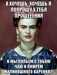 а хочешь, хочешь я попрошу у тебя прощееения и мы попьём с тобою чаю и пожрём малиношного варения?!