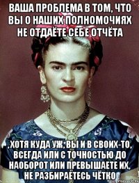 Ваша проблема в том, что вы о наших полномочиях не отдаёте себе отчёта , хотя куда уж, вы и в своих-то, всегда или с точностью до наоборот или превышаете их, не разбираетесь чётко