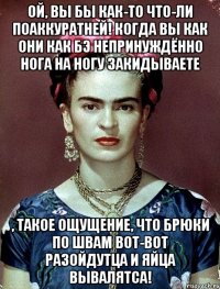 Ой, вы бы как-то что-ли поаккуратней! Когда вы как они как бэ непринуждённо нога на ногу закидываете , такое ощущение, что брюки по швам вот-вот разойдутца и яйца вывалятса!