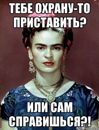 Тебе охрану-то приставить? Или сам справишься?!