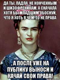 Да ты, падла, не конченным и шизофреникам, а сначала хотя бы младшим обоснуй, что я хоть в чём-то не права , а после уже на публику выноси и качай свои права!