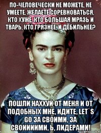 По-человечески не можете, не умеете, желаете соревноваться, кто хуже, кто большая мразь и тварь, кто грязнее, и дебильнее? Пошли наххуй от меня и от подобных мне, идите, let`s go за своими, за своиииими, Ь, лидерами!