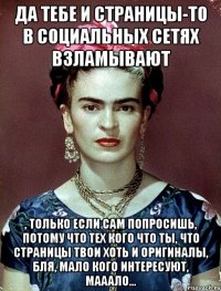 да тебе и страницы-то в социальных сетях взламывают , только если сам попросишь, потому что тех кого что ты, что страницы твои хоть и оригиналы, бля, мало кого интересуют, мааало...