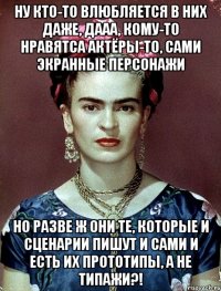 Ну кто-то влюбляется в них даже, дааа, кому-то нравятса актёры-то, сами экранные персонажи Но разве ж они те, которые и сценарии пишут и сами и есть их прототипы, а не типажи?!