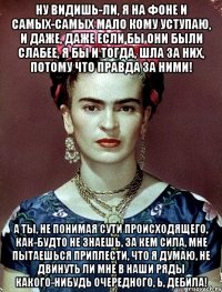 Ну видишь-ли, я на фоне и самых-самых мало кому уступаю, и даже, даже если бы они были слабее, я бы и тогда, шла за них, потому что правда за ними! А ты, не понимая сути происходящего, как-будто не знаешь, за кем сила, мне пытаешься приплести, что я думаю, не двинуть ли мне в наши ряды какого-нибудь очередного, Ь, дебила!