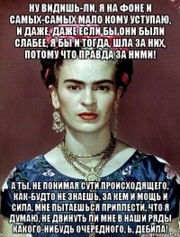 Ну видишь-ли, я на фоне и самых-самых мало кому уступаю, и даже, даже если бы они были слабее, я бы и тогда, шла за них, потому что правда за ними! А ты, не понимая сути происходящего, как-будто не знаешь, за кем и мощь и сила, мне пытаешься приплести, что я думаю, не двинуть ли мне в наши ряды какого-нибудь очередного, Ь, дебила!