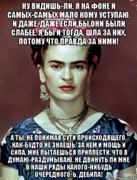 Ну видишь-ли, я на фоне и самых-самых мало кому уступаю, и даже, даже если бы они были слабее, я бы и тогда, шла за них, потому что правда за ними! А ты, не понимая сути происходящего, как-будто не знаешь, за кем и мощь и сила, мне пытаешься приплести, что я думаю-раздумываю, не двинуть ли мне в наши ряды какого-нибудь очередного, Ь, дебила!