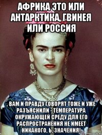 Африка это или Антарктика, Гвинея или Россия , вам и правду говорят тоже и уже разъяснили - температура окружающей среду для его распространения не имеет никакого, Ь, значения!