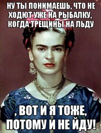 ну ты понимаешь, что не ходют уже на рыбалку, когда трещины на льду , вот и я тоже, потому и не йду!