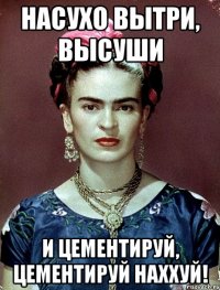 насухо вытри, высуши и цементируй, цементируй наххуй!