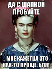 Да с шапкой пробуйте , мне кажетца это как-то проще, бля!