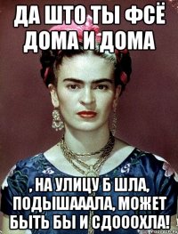 да што ты фсё дома и дома , на улицу б шла, подышааала, может быть бы и сдооохла!