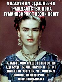 А наххуй им здешнее-то граждаанство, пока гуманизируют песни поют , а так-то оно ж ещё не известно, где будет более жарко, и чё-то я как-то не уверена, что они вам тоооже колидоров-то понаоткрывают