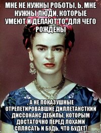 Мне не нужны роботы, Ь, мне нужны люди, которые умеют и делают то, для чего рождены , а не показушные отрепетировавшие диллетансткий диссонанс дебилы, которым достаточно перед лохами сплясать и будь, что будет!