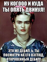 Ну когооо и куда ты опять двинул! Это же дебил, Ь, ты посмотри на его взгляд, откровенный дебил!