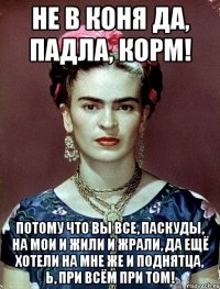 Не в коня да, падла, корм! Потому что вы все, паскуды, на мои и жили и жрали, да ещё хотели на мне же и поднятца, Ь, при всём при том!