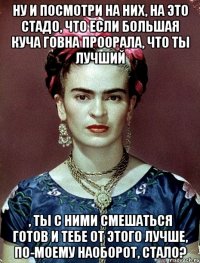 Ну и посмотри на них, на это стадо, что если большая куча говна проорала, что ты лучший , ты с ними смешаться готов и тебе от этого лучше, по-моему наоборот, стало?