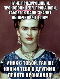 Ну чё, придурошный, прокололи тебя, прокачали, таблеток дали, значит вылечили что-ли?! У них с тобой, так же как и у тебя с другими, просто проканало!