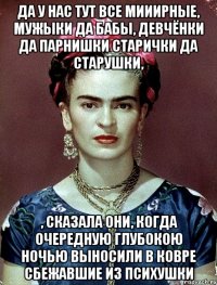 Да у нас тут все мииирные, мужыки да бабы, девчёнки да парнишки старички да старушки, , сказала они, когда очередную глубокою ночью выносили в ковре сбежавшие из психушки