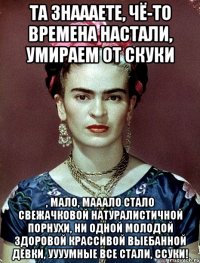 Та знаааете, чё-то времена настали, умираем от скуки , мало, мааало стало свежачковой натуралистичной порнухи, ни одной молодой здоровой крассивой выебанной девки, уууумные все стали, ссуки!