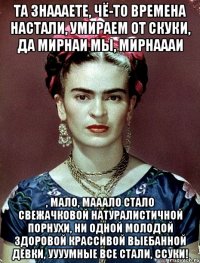 Та знаааете, чё-то времена настали, умираем от скуки, да мирнаи мы, мирнаааи , мало, мааало стало свежачковой натуралистичной порнухи, ни одной молодой здоровой крассивой выебанной девки, уууумные все стали, ссуки!