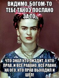 Видимо, Богом-то тебе такоэ послано за то, что знал кто пиздит, а кто прав, и всё равано, всё равно на ого, кто прав выходил и шёл!