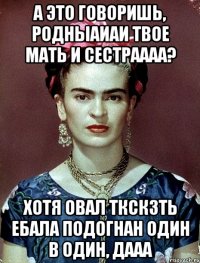 А это говоришь, родныаиаи твое мать и сестраааа? Хотя овал ткскзть ебала подогнан один в один, дааа