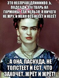 Это несправедлииииво, Ь, подсади эту тварь на гормоны, так нельзя, я ничего не жру, и меня всё несёт и несёт , а она, паскуда, не толстеет и ест, что захочет, жрёт и жрёт!