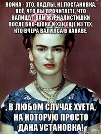 Война - это, падлы, не постановка, всё, что вы прочитаете, что напишут вам журналистишки после био-шока и хзк ещё из тех, кто вчера валялса в канаве, , в любом случае хуета, на которую просто дана установка!