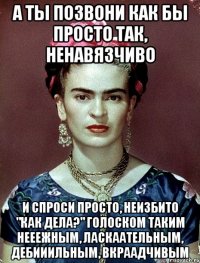 А ты позвони как бы просто так, ненавязчиво и спроси просто, неизбито "как дела?" голоском таким нееежным, ласкаательным, дебииильным, вкраадчивым