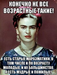 Конечно не все возрастные такие! Есть старые маразматики, в том числе и по возрасту молодые, и их большинство, а есть мудрые и пожилые!