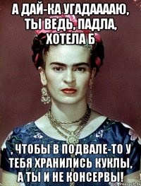 А дай-ка угадааааю, ты ведь, падла, хотела б , чтобы в подвале-то у тебя хранились куклы, а ты и не консервы!