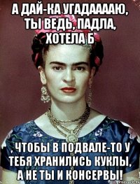 А дай-ка угадааааю, ты ведь, падла, хотела б , чтобы в подвале-то у тебя хранились куклы, а не ты и консервы!