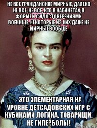 Не все гражданские мирные, далеко не все, не все, кто в кабинетах, в форме и с удостоверениями военные, некоторые из них даже не мирные вообще - это элементарная на уровне детсадовских игр с кубиками логика, товарищи, не гиперболы!