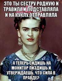 Это ты сестру родную и травила и подставляла и на куклу отправляла , а теперь сидишь на монитор пиздишь и утверждаешь, что сила в правде?