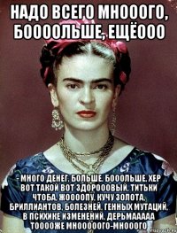 Надо всего мнооого, боооольше, ещёооо - много денег, больше, бооольше, хер вот такой вот здорооовый, титьки чтоба, жоооопу, кучу золота, бриллиантов, болезней, генных мутаций, в психике изменений, дерьмааааа тооооже мнооооого-мнооого