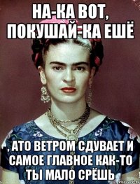 На-ка вот, покушай-ка ешё , ато ветром сдувает и самое главное как-то ты мало срёшь