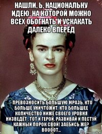 Нашли, Ь, национальну идею, на которой можно всех обогнать и ускакать далеко вперёд - превозносить большую мразь, кто больше уничтожит, кто большее количество ниже своего уровня низведёт , тот и герой, развивай и пестуй кажный порок свой! Заебись же? Воооот...