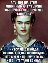 А ты вот им, этим мииирным, Ь, разъясни, обоснуй и растолкуй, что такое она - из-за чего и когда начинается, как происходит, кто с кем и почему, кто за кого - что такое война?!