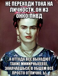 Не переходи тока на личности, он из онко-пнвд , а оттода все выходют такие мииирныеееее, закачаешьса, в общем всё просто отлично, Ь!