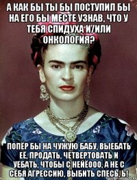 А как бы ты бы поступил бы на его бы месте узнав, что у тебя спидуха и/или онкология? Попёр бы на чужую бабу, выебать её, продать, четвертовать и уебать, чтобы с нейёооо, а не с себя агрессию, выбить спесь, Ь!