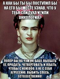 А как бы ты бы поступил бы на его бы месте узнав, что у тебя спидуха и/или онкология? Попёр бы на чужую бабу, выебать её, продать, четвертовать и уебать, чтобы с нейёооо, а не с себя агрессию, выбить спесь, естеееественно!