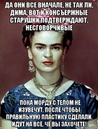 Да они все вначале, не так ли, Дима, вот и консъержные старушки подтверждают, несговорчивые , пока морду с телом не изувечут, после чтобы правильную пластику сделали, идут на всё, чё вы захочете!