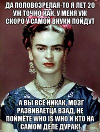 Да половозрелая-то я лет 20 уж точно как, у меня уж скоро у самой внуки пойдут , а вы всё никак, мозг развиваетца взад, не поймёте who is who и кто на самом деле дурак!